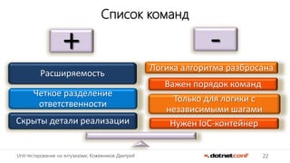 22Unit-тестирование на энтузиазме, Кожевников Дмитрий
Список команд
+ -
Нужен IoC-контейнер
Только для логики с
независимыми шагами
Важен порядок команд
Логика алгоритма разбросана
Скрыты детали реализации
Четкое разделение
ответственности
Расширяемость
 