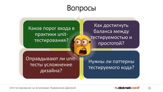 36Unit-тестирование на энтузиазме, Кожевников Дмитрий
Вопросы
Каков порог входа в
практики unit-
тестирования?
Как достигнуть
баланса между
тестируемостью и
простотой?
Оправдывают ли unit-
тесты усложнение
дизайна?
Нужны ли паттерны
тестируемого кода?
 