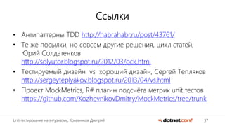 37Unit-тестирование на энтузиазме, Кожевников Дмитрий
Ссылки
• Антипаттерны TDD http://habrahabr.ru/post/43761/
• Те же посылки, но совсем другие решения, цикл статей,
Юрий Солдатенков
http://solyutor.blogspot.ru/2012/03/ock.html
• Тестируемый дизайн vs хороший дизайн, Сергей Тепляков
http://sergeyteplyakov.blogspot.ru/2013/04/vs.html
• Проект MockMetrics, R# плагин подсчёта метрик unit тестов
https://github.com/KozhevnikovDmitry/MockMetrics/tree/trunk
 
