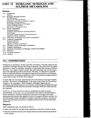 UNIT 15 INORGANIC NITROGEN AND
SULPHUR METABOLISM
Structure
15.1 Introduction
Objectives
15.2 Biological Nitrogen-Fixation
The Gifted Species
Requirements of Nitrogen-Fixation
Development and Formation of Nodules in Legumes
Biochemistry of Nitrogen-Fixation
Factors Influencing Function? of Nitrogenase
Genetics of Nitrogen-Fixation
Measurement of Nitrogenase Activity
15.3 Nitrate Assimilation
Biochemical React~ons
Assimilatory Nitrate Reductase and Nitrite Reductase
N~trateUptake
Distribution of Nitrate Reductase and Nitrite Reducrase
Regulation of Nitrate Assimilation
15.4 Interaction of Nitrogen and Carbon Assimilation
15.5 Ammonia Assimilation
Biochemical Reactions
Uptake of Ammonia
Regulation of Ammonia Assimilation
15.6 'Nitrogen Control of Nitrogen Assimilation
15.7 Sulphate Assimilation
15.8 Metabolic Interrelation of Nitrogen, Carbon and Sulphur
15.9 Summary
15.10 Terminal Questions
15.11 Answers
15.1 INTRODUCTION
Productivity in agriculture, forestry and other ecosystems is basically limited by the
availability of nitrogen nutrients like nitrate or ammonia. The success story of modem
agriculture is based on abundant availability of industrially fixed nitrogen fertilisers.
However, it is a matter of grave concern that such technology may not last long in
View of the diminishing reserves of fossil fuel. Therefore, it is important to intensify
efforts to exploit the natural or biological nitrogen fixation such that it could function
as the main source of nitrogen in agriculture. In fact, in importance nitrogenqnutrition
is next only to water in the life of an organism.
In nature there are two major processes that control the balance of nitrogen available
for plant. The process of denitrification is the major cause of the loss of combined
nitrogen to the atmosphere. While biological, abiological (lightening and
combustion) and industrial process are involved in transforming atmospheric nitrogen
into combined forms like ammonia and oxides of nitrogen which are readily taken by
the organisms.
In Unit 13, you have learnt how carbon is assimilated into glucose during
photosynthesis. In this unit, you are introduced to the basics of nitrogen fixation,
nitrate assimilation, ammonia assimilation, interaction of nitrogen and carbon
assimilation and controls that regulate the form of inorganic nitrogen nutrition. We
will also describe briefly assimilation of sulphur which like nitrogen is essential for
plants. Its predominant natural form is sulphate and like nitrate it is also reductively
assimilated.
Objectives
After studying this unit, you should be able to:
name and classify the nitrogen fixing organisms on the basis o
f mode of living,
A l e the conditions necessary for nitrogen fixation and the essential requirements
of the process,
 