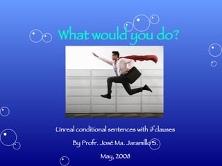 What would you do? Unreal conditional sentences with  if  clauses By Profr. José Ma. Jaramillo S. May, 2008 