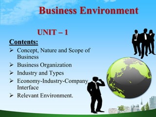 Business Environment
UNIT – 1
Contents:
 Concept, Nature and Scope of
Business
 Business Organization
 Industry and Types
 Economy-Industry-Company
Interface
 Relevant Environment.
 