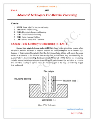 II Shri Swami Samarth II
Unit.3 AMP
Advanced Techniques For Material Processing
badebhau4@gmail.com
9673714743.
Content
1. STEM: Shape tube Electrolytic machining,
2. EJT: Electro Jet Machining,
3. ELID: Electrolytic In-process Dressing,
4. ECG: Electrochemical Grinding,
5. ECH: Elctro-chemical Etching
6. LBHT : Laser based Heat Treatment
1.Shape Tube Electrolytic Machining (STEM) :-
Shaped tube electrolytic machining (STEM) is based on the dissolution process when
an electric potential difference is imposed between the anodic workpiece and a cathodic tool.
Because of the presence of this electric field the electrolyte, often a sulfuric acid, causes the anode
surface to be removed. After the metal ions are dissolved in the solution, they are removed by the
electrolyte flow. As shown in Fig. 1 and according to McGeough (1988), the tool is a conducting
cylinder with an insulating coating on the outside and is moved toward the workpiece at a certain
feed rate while a voltage is applied across the machining gap. In this way a cylindrically shaped
hole is obtained.
Fig.1 STEM Schematic
 