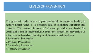 LEVELS OF PREVENTION
The goals of medicine are to promote health, to preserve health, to
restore health when it is impaired and to minimize suffering and
distress. The natural history of disease provides the basis for
community health intervention.A four level model for prevention or
intervention, based on the stages of disease which includes-
1.Primordial Prevention
2.Primary Prevention
3.Secondary Prevention
4.Tertiary Prevention
 