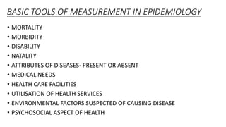 BASIC TOOLS OF MEASUREMENT IN EPIDEMIOLOGY
• MORTALITY
• MORBIDITY
• DISABILITY
• NATALITY
• ATTRIBUTES OF DISEASES- PRESENT OR ABSENT
• MEDICAL NEEDS
• HEALTH CARE FACILITIES
• UTILISATION OF HEALTH SERVICES
• ENVIRONMENTAL FACTORS SUSPECTED OF CAUSING DISEASE
• PSYCHOSOCIAL ASPECT OF HEALTH
 