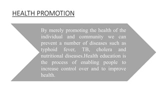HEALTH PROMOTION
By merely promoting the health of the
individual and community we can
prevent a number of diseases such as
typhoid fever, TB, cholera and
nutritional diseases.Health education is
the process of enabling people to
increase control over and to improve
health.
 
