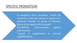 SPECIFIC PROMOTION
It comprises those measures which are
directed to intercept causative agents of a
particular disease or group of diseases
before these agents affect people.
EXAMPLE- Immunization against
poliomyelitis.
Vitamin A supplements to prevent
nightblindness.
 