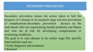 SECONDARY PREVENTION
Secondary prevention means the action taken to halt the
progress of a disease at its incipient stage and also prevention
of complications.Secondary prevention focuses on the
individuals who are experiencing health problems and illness
and who are at risk for developing complications or
worsening conditions.
The goal is to cure disease at its earlier stage.The specific
interventions used are-
1.Early diagnosis and treatment
2.Referral
 
