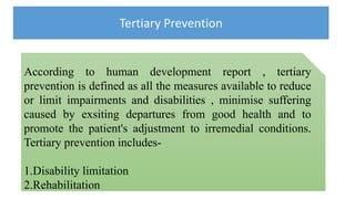 Tertiary Prevention
According to human development report , tertiary
prevention is defined as all the measures available to reduce
or limit impairments and disabilities , minimise suffering
caused by exsiting departures from good health and to
promote the patient's adjustment to irremedial conditions.
Tertiary prevention includes-
1.Disability limitation
2.Rehabilitation
 