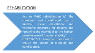 REHABILITATION
Acc to WHO rehabilitation is" The
combined and coordinated use of
medical, social, educational and
vocational measures for training and
retraining the individual to the highest
possible level of functional ability"
OBJECTIVES-To adopt all measures to
reduce the impact of disability and
handicapped.
 