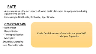 RATE
• A rate measures the occurence of some particular event in a population during
a given time period.
• For example-Death rate, Birth rate, Specific rate.
• ELEMENTS OF RATE-
• Numerator
• Denominator
• Time specification
• Multiplier
EXAMPLE-Mortality
rate, Morbidity rate.
Crude Death Rate=No. of deaths in one yearx1000
Mid year Population
 