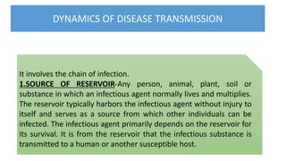 DYNAMICS OF DISEASE TRANSMISSION
It involves the chain of infection.
1.SOURCE OF RESERVOIR-Any person, animal, plant, soil or
substance in which an infectious agent normally lives and multiplies.
The reservoir typically harbors the infectious agent without injury to
itself and serves as a source from which other individuals can be
infected. The infectious agent primarily depends on the reservoir for
its survival. It is from the reservoir that the infectious substance is
transmitted to a human or another susceptible host.
 