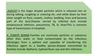 .(b)DUST-is the larger droplet particles which is released into air
during talking, coughing or sneezing etc. and settle down by their
sheer weight on floor, carpets, clothes, bedding, linen and become
part of the dust.Disease carried by infected dust include
streptococcal infection, pneumonia, TB, Q- fever.This is common
type of transmission in hospitals.
4. FOMITE BORNE-Fomites are inanimate particles or substance
other than water or food contaminated by the infectious
discharges from a patient and capavble of transferring the
infectious agent to a healthy person.Disease transmitted by
fomities include diptheria, typhoid fever, eye and skin infections.
 