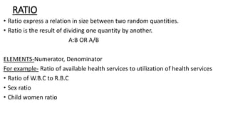 RATIO
• Ratio express a relation in size between two random quantities.
• Ratio is the result of dividing one quantity by another.
A:B OR A/B
ELEMENTS-Numerator, Denominator
For example- Ratio of available health services to utilization of health services
• Ratio of W.B.C to R.B.C
• Sex ratio
• Child women ratio
 