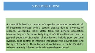 SUSCEPTIBLE HOST
A susceptible host is a member of a species population who is at risk
of becoming infected with a certain disease due to a variety of
reasons. Susceptible hosts differ from the general population
because they are far more likely to get infectious diseases than the
general population.Examples of risk factors include poor personal
hygiene, poor control of infection throughout the environment and
the age of the host. These factors all contribute to the host's ability
to become easily infected with a disease when exposed.
 