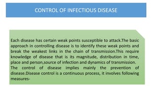 CONTROL OF INFECTIOUS DISEASE
Each disease has certain weak points susceptible to attack.The basic
approach in controlling disease is to identify these weak points and
break the weakest links in the chain of transmission.This require
knowledge of disease that is its magnitude, distribution in time,
place and person,source of infection and dynamics of transmission.
The control of disease implies mainly the prevention of
disease.Disease control is a continuous process, it involves following
measures-
 