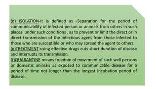 (d) ISOLATION-It is defined as -Separation for the period of
communicability of infected person or animals from others in such
places under such conditions , as to prevent or limit the direct or in
direct transmission of the infectious agent from those infected to
those who are susceptible or who may spread the agent to others.
(e)TREATMENT-using effective drugs cuts short duration of disease
and interrupts its transmission.
(f)QUARANTINE-means freedom of movement of such well persons
or domestic animals as exposed to communicable disease for a
period of time not longer than the longest incubation period of
disease.
 