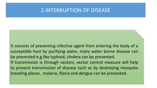 2.INTERRUPTION OF DISEASE
It consists of preventing infective agent from entering the body of a
susceptible host by purifying water, many water borne disease can
be prevented e.g like typhoid, cholera can be prevented.
If transmission is through vectors, vector control measure will help
to prevent transmission of disease such as by destroying mosquito
breeding places , malaria, filaria and dengue can be prevented.
 