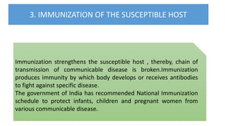 3. IMMUNIZATION OF THE SUSCEPTIBLE HOST
Immunization strengthens the susceptible host , thereby, chain of
transmission of communicable disease is broken.Immunization
produces immunity by which body develops or receives antibodies
to fight against specific disease.
The government of India has recommended National Immunization
schedule to protect infants, children and pregnant women from
various communicable disease.
 