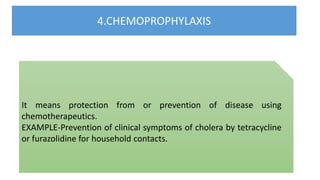 4.CHEMOPROPHYLAXIS
It means protection from or prevention of disease using
chemotherapeutics.
EXAMPLE-Prevention of clinical symptoms of cholera by tetracycline
or furazolidine for household contacts.
 