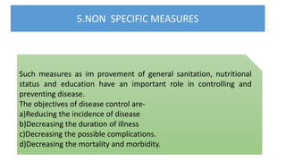 5.NON SPECIFIC MEASURES
Such measures as im provement of general sanitation, nutritional
status and education have an important role in controlling and
preventing disease.
The objectives of disease control are-
a)Reducing the incidence of disease
b)Decreasing the duration of illness
c)Decreasing the possible complications.
d)Decreasing the mortality and morbidity.
 