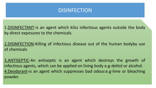 DISINFECTION
1.DISINFECTANT-is an agent which kilss infectious agents outside the body
by direct exposures to the chemicals.
2.DISINFECTION-Killing of infectious disease out of the human bodyby use
of chemicals
3.ANTISEPTIC-An antiseptic is an agent which destroys the growth of
infectious agents, which can be applied on living body e.g-dettol or alcohol.
4.Deodorant-is an agent which suppresses bad odour.e.g-lime or bleaching
powder.
 