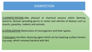 DISINFECTION
5.DISINFECTATIONS-ANy physical or chemical process which destroys
bacteria, disease spreading germs or vector and vehicles of disease such as
insects, parasites, rodents and animals.
6.STERILIZATION-Destruction of microrganism and their spores.
7.Detergent-Asurface cleansing agent which act by lowering surface tension
e.g-soap, which removes bacteria with dirt.
 