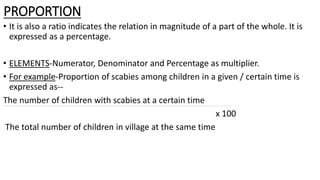 PROPORTION
• It is also a ratio indicates the relation in magnitude of a part of the whole. It is
expressed as a percentage.
• ELEMENTS-Numerator, Denominator and Percentage as multiplier.
• For example-Proportion of scabies among children in a given / certain time is
expressed as--
The number of children with scabies at a certain time
x 100
The total number of children in village at the same time
 