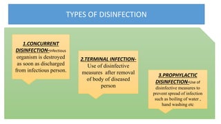 TYPES OF DISINFECTION
1.CONCURRENT
DISINFECTION-Infectious
organism is destroyed
as soon as discharged
from infectious person.
3.PROPHYLACTIC
DISINFECTION-Use of
disinfective measures to
prevent spread of infection
such as boiling of water ,
hand washing etc
2.TERMINAL INFECTION-
Use of disinfective
measures after removal
of body of diseased
person
 