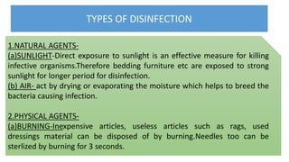 TYPES OF DISINFECTION
1.NATURAL AGENTS-
(a)SUNLIGHT-Direct exposure to sunlight is an effective measure for killing
infective organisms.Therefore bedding furniture etc are exposed to strong
sunlight for longer period for disinfection.
(b) AIR- act by drying or evaporating the moisture which helps to breed the
bacteria causing infection.
2.PHYSICAL AGENTS-
(a)BURNING-Inexpensive articles, useless articles such as rags, used
dressings material can be disposed of by burning.Needles too can be
sterlized by burning for 3 seconds.
 