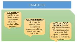 DISINFECTION
2.BOILING-in
water for at least
20 mts. helps to
disinfect the
articles like
needles, rubber
gloves etc.
4.STEAM UNDER
PRESSURE-attains
deep penetration hence
disinfection destroys
bacteria and their
spores.It is used in
hospitals and laboratory
practices.
3.PASTEURIZATION
-It is used for
sterlization of
endoscorphic
instruments, which are
heated upto 80dg.C
for 20 mts.
 