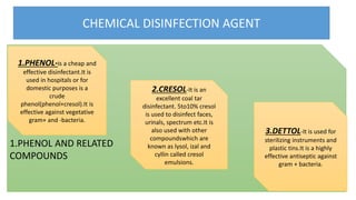 CHEMICAL DISINFECTION AGENT
pp
1.PHENOL AND RELATED
COMPOUNDS
1.PHENOL-is a cheap and
effective disinfectant.It is
used in hospitals or for
domestic purposes is a
crude
phenol(phenol+cresol).It is
effective against vegetative
gram+ and -bacteria.
2.CRESOL-It is an
excellent coal tar
disinfectant. 5to10% cresol
is used to disinfect faces,
urinals, spectrum etc.It is
also used with other
compoundswhich are
known as lysol, izal and
cyllin called cresol
emulsions.
3.DETTOL-It is used for
sterilizing instruments and
plastic tins.It is a highly
effective antiseptic against
gram + bacteria.
 