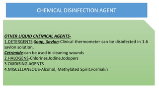 CHEMICAL DISINFECTION AGENT
OTHER LIQUID CHEMICAL AGENTS-
1.DETERGENTS-Soap, Savlon-Clinical thermometer can be disinfected in 1.6
savlon solution,
Cetrimide-can be used in cleaning wounds
2.HALOGENS-Chlorines,Iodine,Iodopers
3.OXIDISING AGENTS
4.MISCELLANEOUS-Alcohol, Methylated Spirit,Formalin
 