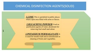 CHEMICAL DISINFECTION AGENTS(SOLID)
1
1.LIME-This is sprinkled in public places
where open area filled with urine or faeces.
2.BLEACHING POWDER-Used as
purification agents of water, deodorant for
removing foul smell and odour.
3.POTASSIUM PERMAGANATE-It
is used for mouth wash and as disinfectant in
cleaning of fruits and vegetables.
 