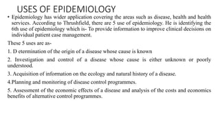 USES OF EPIDEMIOLOGY
• Epidemiology has wider application covering the areas such as disease, health and health
services. According to Thrushfield, there are 5 use of epidemiology. He is identifying the
6th use of epidemiology which is- To provide information to improve clinical decisions on
individual patient case management.
These 5 uses are as-
1. D etermination of the origin of a disease whose cause is known
2. Investigation and control of a disease whose cause is either unknown or poorly
understood.
3. Acquisition of information on the ecology and natural history of a disease.
4.Planning and monitoring of disease control programmes.
5. Assessment of the economic effects of a disease and analysis of the costs and economics
benefits of alternative control programmes.
 