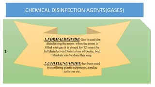 CHEMICAL DISINFECTION AGENTS(GASES)
1
1.FORMALDEHYDE-Gas is used for
disinfecting the room. when the room is
filled with gas it is closed for 12 hours for
full disinfection.Disinfection of books, bed,
blankets can be done this way.
2.ETHYLENE OXIDE-has been used
in sterilizing plastic eqipments, cardiac
catheters etc.
 