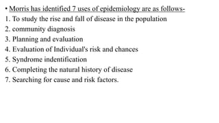 • Morris has identified 7 uses of epidemiology are as follows-
1. To study the rise and fall of disease in the population
2. community diagnosis
3. Planning and evaluation
4. Evaluation of Individual's risk and chances
5. Syndrome indentification
6. Completing the natural history of disease
7. Searching for cause and risk factors.
 