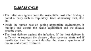 DISEASE CYCLE
• The infectious agents enter the susceptible host after finding a
portal of entry such as respiratory tract, alimentary tract, skin
etc.
• Inside the human host on getting appropriate environment, it
multiply and distrub the health equilibrium and the disease
become overt.
• The host defense against the infection. If the host defense is
sufficient to suppress the disease , then recovery starts and if
insufficient then the patient develop the signs / symptoms of
disease and require treatment.
 
