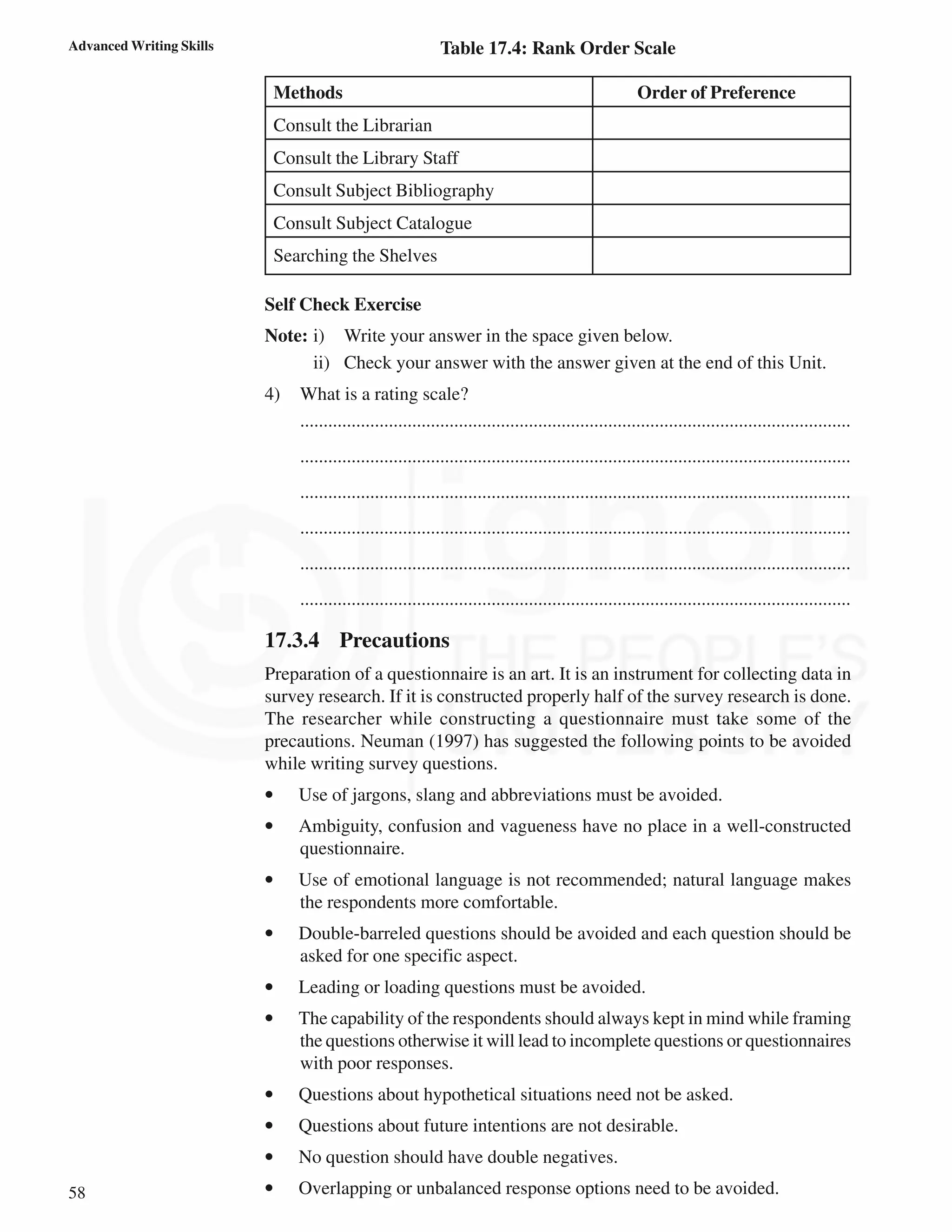 58
Advanced Writing Skills Table 17.4: Rank Order Scale
Methods Order of Preference
Consult the Librarian
Consult the Library Staff
Consult Subject Bibliography
Consult Subject Catalogue
Searching the Shelves
Self Check Exercise
Note: i) Write your answer in the space given below.
ii) Check your answer with the answer given at the end of this Unit.
4) What is a rating scale?
......................................................................................................................
......................................................................................................................
......................................................................................................................
......................................................................................................................
......................................................................................................................
......................................................................................................................
17.3.4 Precautions
Preparation of a questionnaire is an art. It is an instrument for collecting data in
survey research. If it is constructed properly half of the survey research is done.
The researcher while constructing a questionnaire must take some of the
precautions. Neuman (1997) has suggested the following points to be avoided
while writing survey questions.
• Use of jargons, slang and abbreviations must be avoided.
• Ambiguity, confusion and vagueness have no place in a well-constructed
questionnaire.
• Use of emotional language is not recommended; natural language makes
the respondents more comfortable.
• Double-barreled questions should be avoided and each question should be
asked for one specific aspect.
• Leading or loading questions must be avoided.
• The capability of the respondents should always kept in mind while framing
the questions otherwise it will lead to incomplete questions or questionnaires
with poor responses.
• Questions about hypothetical situations need not be asked.
• Questions about future intentions are not desirable.
• No question should have double negatives.
• Overlapping or unbalanced response options need to be avoided.
 