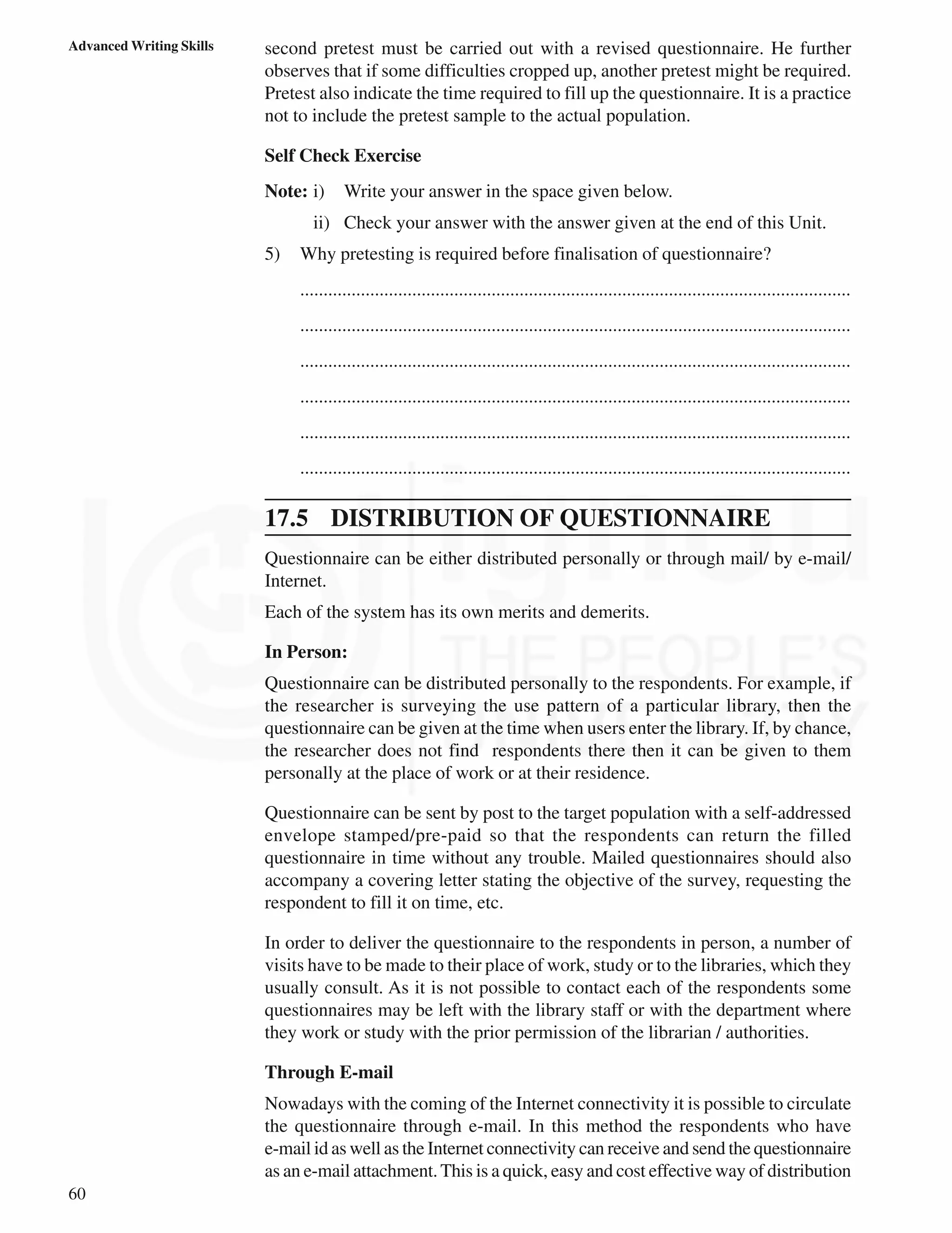 60
Advanced Writing Skills second pretest must be carried out with a revised questionnaire. He further
observes that if some difficulties cropped up, another pretest might be required.
Pretest also indicate the time required to fill up the questionnaire. It is a practice
not to include the pretest sample to the actual population.
Self Check Exercise
Note: i) Write your answer in the space given below.
ii) Check your answer with the answer given at the end of this Unit.
5) Why pretesting is required before finalisation of questionnaire?
......................................................................................................................
......................................................................................................................
......................................................................................................................
......................................................................................................................
......................................................................................................................
......................................................................................................................
17.5 DISTRIBUTION OF QUESTIONNAIRE
Questionnaire can be either distributed personally or through mail/ by e-mail/
Internet.
Each of the system has its own merits and demerits.
In Person:
Questionnaire can be distributed personally to the respondents. For example, if
the researcher is surveying the use pattern of a particular library, then the
questionnaire can be given at the time when users enter the library. If, by chance,
the researcher does not find respondents there then it can be given to them
personally at the place of work or at their residence.
Questionnaire can be sent by post to the target population with a self-addressed
envelope stamped/pre-paid so that the respondents can return the filled
questionnaire in time without any trouble. Mailed questionnaires should also
accompany a covering letter stating the objective of the survey, requesting the
respondent to fill it on time, etc.
In order to deliver the questionnaire to the respondents in person, a number of
visits have to be made to their place of work, study or to the libraries, which they
usually consult. As it is not possible to contact each of the respondents some
questionnaires may be left with the library staff or with the department where
they work or study with the prior permission of the librarian / authorities.
Through E-mail
Nowadays with the coming of the Internet connectivity it is possible to circulate
the questionnaire through e-mail. In this method the respondents who have
e-mail id as well as the Internet connectivity can receive and send the questionnaire
as an e-mail attachment.This is a quick, easy and cost effective way of distribution
 