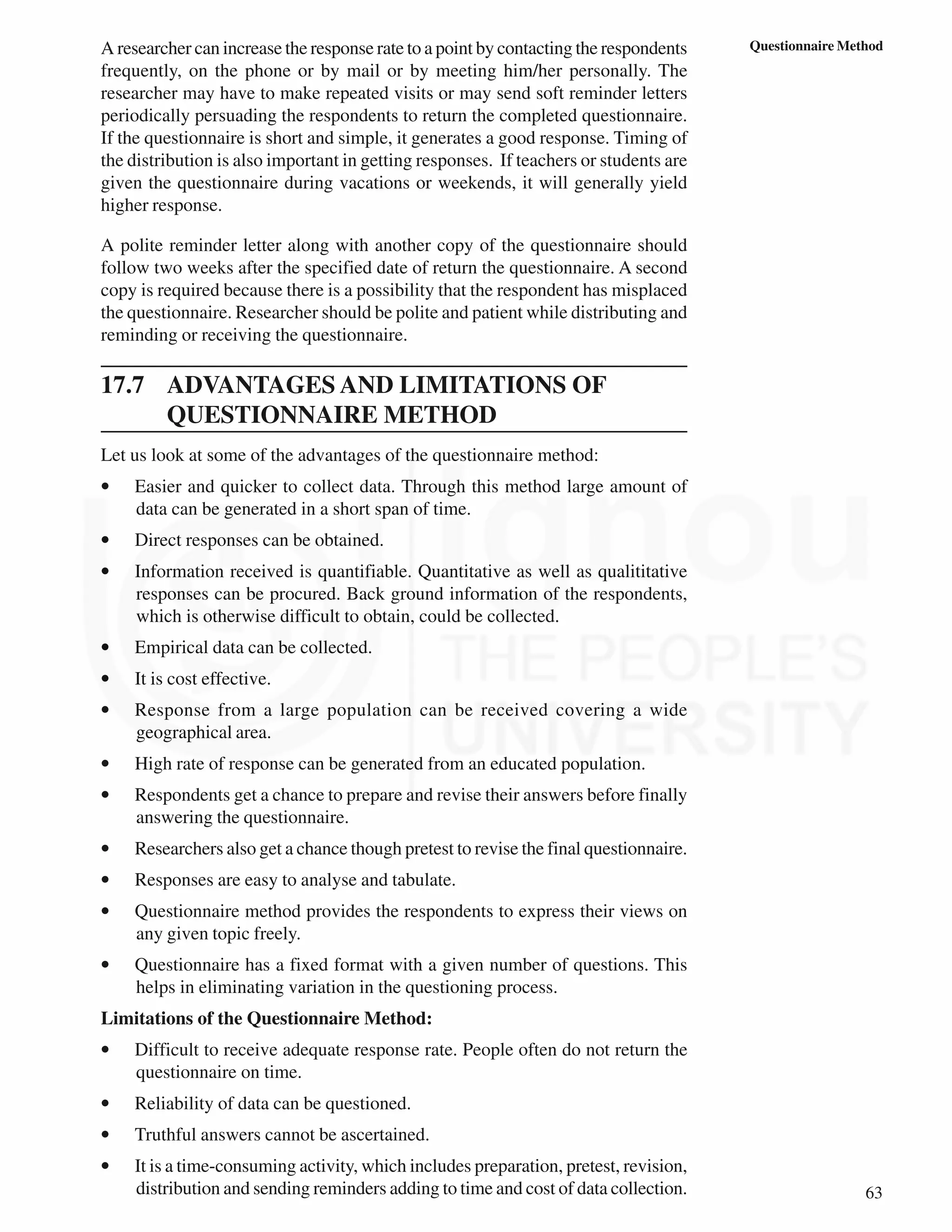 63
Questionnaire Method
A researcher can increase the response rate to a point by contacting the respondents
frequently, on the phone or by mail or by meeting him/her personally. The
researcher may have to make repeated visits or may send soft reminder letters
periodically persuading the respondents to return the completed questionnaire.
If the questionnaire is short and simple, it generates a good response. Timing of
the distribution is also important in getting responses. If teachers or students are
given the questionnaire during vacations or weekends, it will generally yield
higher response.
A polite reminder letter along with another copy of the questionnaire should
follow two weeks after the specified date of return the questionnaire. A second
copy is required because there is a possibility that the respondent has misplaced
the questionnaire. Researcher should be polite and patient while distributing and
reminding or receiving the questionnaire.
17.7 ADVANTAGES AND LIMITATIONS OF
QUESTIONNAIRE METHOD
Let us look at some of the advantages of the questionnaire method:
• Easier and quicker to collect data. Through this method large amount of
data can be generated in a short span of time.
• Direct responses can be obtained.
• Information received is quantifiable. Quantitative as well as qualititative
responses can be procured. Back ground information of the respondents,
which is otherwise difficult to obtain, could be collected.
• Empirical data can be collected.
• It is cost effective.
• Response from a large population can be received covering a wide
geographical area.
• High rate of response can be generated from an educated population.
• Respondents get a chance to prepare and revise their answers before finally
answering the questionnaire.
• Researchers also get a chance though pretest to revise the final questionnaire.
• Responses are easy to analyse and tabulate.
• Questionnaire method provides the respondents to express their views on
any given topic freely.
• Questionnaire has a fixed format with a given number of questions. This
helps in eliminating variation in the questioning process.
Limitations of the Questionnaire Method:
• Difficult to receive adequate response rate. People often do not return the
questionnaire on time.
• Reliability of data can be questioned.
• Truthful answers cannot be ascertained.
• It is a time-consuming activity, which includes preparation, pretest, revision,
distribution and sending reminders adding to time and cost of data collection.
 