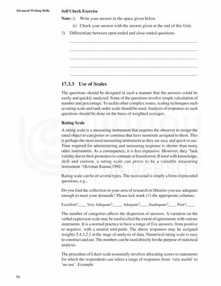 56
Advanced Writing Skills Self Check Exercise
Note: i) Write your answer in the space given below.
ii) Check your answer with the answer given at the end of this Unit.
3) Differentiate between open ended and close-ended questions.
......................................................................................................................
......................................................................................................................
......................................................................................................................
......................................................................................................................
......................................................................................................................
17.3.3 Use of Scales
The questions should be designed in such a manner that the answers could be
easily and quickly analysed. Some of the questions involve simple calculation of
number and percentage. To tackle other complex issues, scaling techniques such
as rating scale and rank order scale should be used.Analysis of responses to such
questions should be done on the basis of weighted averages.
Rating Scale
A rating scale is a measuring instrument that requires the observer to assign the
rated object to categories or continua that have numerals assigned to them. This
is perhaps the most used measuring instrument as they are easy and quick to use.
Time required for administering and measuring response is shorter than many
other instruments. As a consequence, it is less expensive. However, they “lack
validity due to their proneness to constant or biased error. If used with knowledge,
skill and caution, a rating scale can prove to be a valuable measuring
instrument.”(Krishan Kumar,1992)
Rating scale can be of several types. The most usual is simply a form of precoded
questions, e.g.,
Do you find the collection in your area of research in libraries you use adequate
enough to meet your demands? Please tick mark (√) the appropriate columns.
Excellent?____ Very Adequate?_____ Adequate?____ Inadequate?____ Poor?____
The number of categories affects the dispersion of answers. A variation on the
verbal expression scale may be used to elicit the extent of agreements with various
statements. It is a normal practice to have a range of five answers, from positive
to negative, with a neutral mid-point. The above responses may be assigned
weights 5,4,3,2,1 at the stage of analysis of data. Numerical rating scale is easy
to construct and use.The numbers can be used directly for the purpose of statistical
analysis.
The procedure of Likert scale essentially involves allocating scores to statements
for which the respondents can select a range of responses from ‘very useful’ to
‘no use’. Example:
 