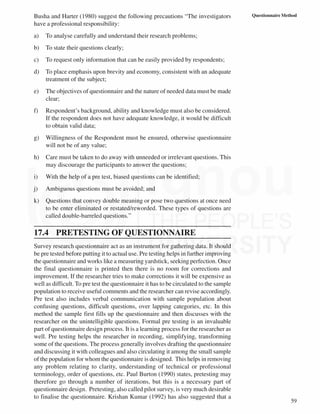59
Questionnaire Method
Busha and Harter (1980) suggest the following precautions “The investigators
have a professional responsibility:
a) To analyse carefully and understand their research problems;
b) To state their questions clearly;
c) To request only information that can be easily provided by respondents;
d) To place emphasis upon brevity and economy, consistent with an adequate
treatment of the subject;
e) The objectives of questionnaire and the nature of needed data must be made
clear;
f) Respondent’s background, ability and knowledge must also be considered.
If the respondent does not have adequate knowledge, it would be difficult
to obtain valid data;
g) Willingness of the Respondent must be ensured, otherwise questionnaire
will not be of any value;
h) Care must be taken to do away with unneeded or irrelevant questions. This
may discourage the participants to answer the questions;
i) With the help of a pre test, biased questions can be identified;
j) Ambiguous questions must be avoided; and
k) Questions that convey double meaning or pose two questions at once need
to be enter eliminated or restated/reworded. These types of questions are
called double-barreled questions.”
17.4 PRETESTING OF QUESTIONNAIRE
Survey research questionnaire act as an instrument for gathering data. It should
be pre tested before putting it to actual use. Pre testing helps in further improving
the questionnaire and works like a measuring yardstick, seeking perfection. Once
the final questionnaire is printed then there is no room for corrections and
improvement. If the researcher tries to make corrections it will be expensive as
well as difficult. To pre test the questionnaire it has to be circulated to the sample
population to receive useful comments and the researcher can revise accordingly.
Pre test also includes verbal communication with sample population about
confusing questions, difficult questions, over lapping categories, etc. In this
method the sample first fills up the questionnaire and then discusses with the
researcher on the unintelligible questions. Formal pre testing is an invaluable
part of questionnaire design process. It is a learning process for the researcher as
well. Pre testing helps the researcher in recording, simplifying, transforming
some of the questions. The process generally involves drafting the questionnaire
and discussing it with colleagues and also circulating it among the small sample
of the population for whom the questionnaire is designed. This helps in removing
any problem relating to clarity, understanding of technical or professional
terminology, order of questions, etc. Paul Burton (1990) states, pretesting may
therefore go through a number of iterations, but this is a necessary part of
questionnaire design. Pretesting, also called pilot survey, is very much desirable
to finalise the questionnaire. Krishan Kumar (1992) has also suggested that a
 