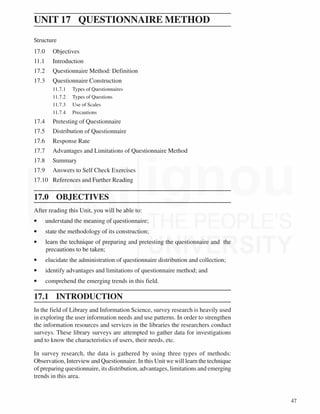 47
Writing Reports
UNIT 17 QUESTIONNAIRE METHOD
Structure
17.0 Objectives
11.1 Introduction
17.2 Questionnaire Method: Definition
17.3 Questionnaire Construction
11.7.1 Types of Questionnaires
11.7.2 Types of Questions
11.7.3 Use of Scales
11.7.4 Precautions
17.4 Pretesting of Questionnaire
17.5 Distribution of Questionnaire
17.6 Response Rate
17.7 Advantages and Limitations of Questionnaire Method
17.8 Summary
17.9 Answers to Self Check Exercises
17.10 References and Further Reading
17.0 OBJECTIVES
After reading this Unit, you will be able to:
• understand the meaning of questionnaire;
• state the methodology of its construction;
• learn the technique of preparing and pretesting the questionnaire and the
precautions to be taken;
• elucidate the administration of questionnaire distribution and collection;
• identify advantages and limitations of questionnaire method; and
• comprehend the emerging trends in this field.
17.1 INTRODUCTION
In the field of Library and Information Science, survey research is heavily used
in exploring the user information needs and use patterns. In order to strengthen
the information resources and services in the libraries the researchers conduct
surveys. These library surveys are attempted to gather data for investigations
and to know the characteristics of users, their needs, etc.
In survey research, the data is gathered by using three types of methods:
Observation, Interview and Questionnaire. In this Unit we will learn the technique
of preparing questionnaire, its distribution, advantages, limitations and emerging
trends in this area.
 