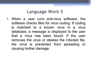 Language Work 5
1. When a user runs anti-virus software, the
software checks files for virus coding. If coding
is matched to a known virus in a virus
database, a message is displayed to the user
that a virus has been found. If the user
removes the virus or deletes the infected file,
the virus is prevented from spreading or
causing further damage.
 