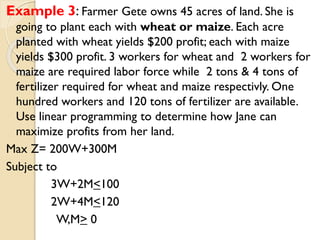 Example 3: Farmer Gete owns 45 acres of land. She is
going to plant each with wheat or maize. Each acre
planted with wheat yields $200 profit; each with maize
yields $300 profit. 3 workers for wheat and 2 workers for
maize are required labor force while 2 tons & 4 tons of
fertilizer required for wheat and maize respectivly. One
hundred workers and 120 tons of fertilizer are available.
Use linear programming to determine how Jane can
maximize profits from her land.
Max Z= 200W+300M
Subject to
3W+2M<100
2W+4M<120
W,M> 0
 