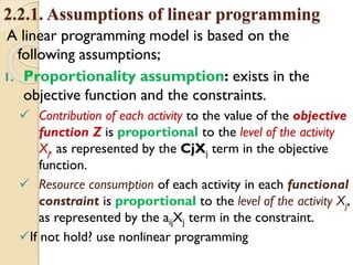 2.2.1. Assumptions of linear programming
A linear programming model is based on the
following assumptions;
1. Proportionality assumption: exists in the
objective function and the constraints.
 Contribution of each activity to the value of the objective
function Z is proportional to the level of the activity
Xj, as represented by the CjXj term in the objective
function.
 Resource consumption of each activity in each functional
constraint is proportional to the level of the activity Xj,
as represented by the aijXj term in the constraint.
If not hold? use nonlinear programming
 