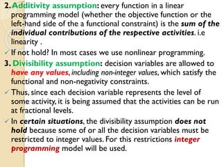 2.Additivity assumption: every function in a linear
programming model (whether the objective function or the
left-hand side of the a functional constraint) is the sum of the
individual contributions of the respective activities. i.e
linearity .
 If not hold? In most cases we use nonlinear programming.
3. Divisibility assumption: decision variables are allowed to
have any values, including non-integer values, which satisfy the
functional and non-negativity constraints.
 Thus, since each decision variable represents the level of
some activity, it is being assumed that the activities can be run
at fractional levels.
 In certain situations, the divisibility assumption does not
hold because some of or all the decision variables must be
restricted to integer values. For this restrictions integer
programming model will be used.
 