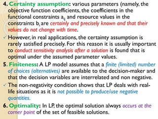 4. Certainty assumption: various parameters (namely, the
objective function coefficients, the coefficients in the
functional constraints aij and resource values in the
constraints bi are certainly and precisely known and that their
values do not change with time.
 However, in real applications, the certainty assumption is
rarely satisfied precisely. For this reason it is usually important
to conduct sensitivity analysis after a solution is found that is
optimal under the assumed parameter values.
5. Finiteness: A LP model assumes that a finite (limited) number
of choices (alternatives) are available to the decision-maker and
that the decision variables are interrelated and non negative.
 The non-negativity condition shows that LP deals with real-
life situations as it is not possible to produce/use negative
quantities.
6. Optimality: In LP, the optimal solution always occurs at the
corner point of the set of feasible solutions.
 