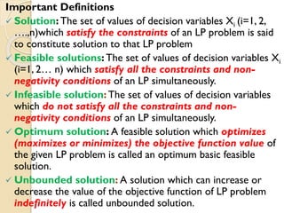 Important Definitions
 Solution: The set of values of decision variables Xi (i=1, 2,
….,n)which satisfy the constraints of an LP problem is said
to constitute solution to that LP problem
 Feasible solutions: The set of values of decision variables Xi
(i=1, 2… n) which satisfy all the constraints and non-
negativity conditions of an LP simultaneously.
 Infeasible solution: The set of values of decision variables
which do not satisfy all the constraints and non-
negativity conditions of an LP simultaneously.
 Optimum solution: A feasible solution which optimizes
(maximizes or minimizes) the objective function value of
the given LP problem is called an optimum basic feasible
solution.
 Unbounded solution: A solution which can increase or
decrease the value of the objective function of LP problem
indefinitely is called unbounded solution.
 